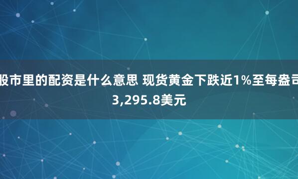 股市里的配资是什么意思 现货黄金下跌近1%至每盎司3,295.8美元