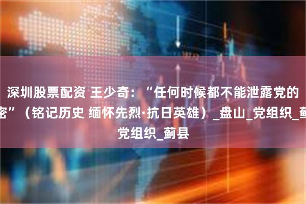 深圳股票配资 王少奇：“任何时候都不能泄露党的秘密”（铭记历史 缅怀先烈·抗日英雄）_盘山_党组织_蓟县