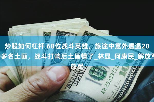 炒股如何杠杆 68位战斗英雄，旅途中意外遭遇200多名土匪，战斗打响后土匪懵了_林显_何康民_解放军