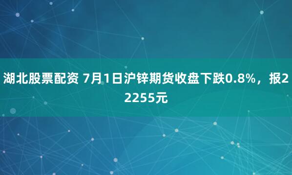 湖北股票配资 7月1日沪锌期货收盘下跌0.8%，报22255元